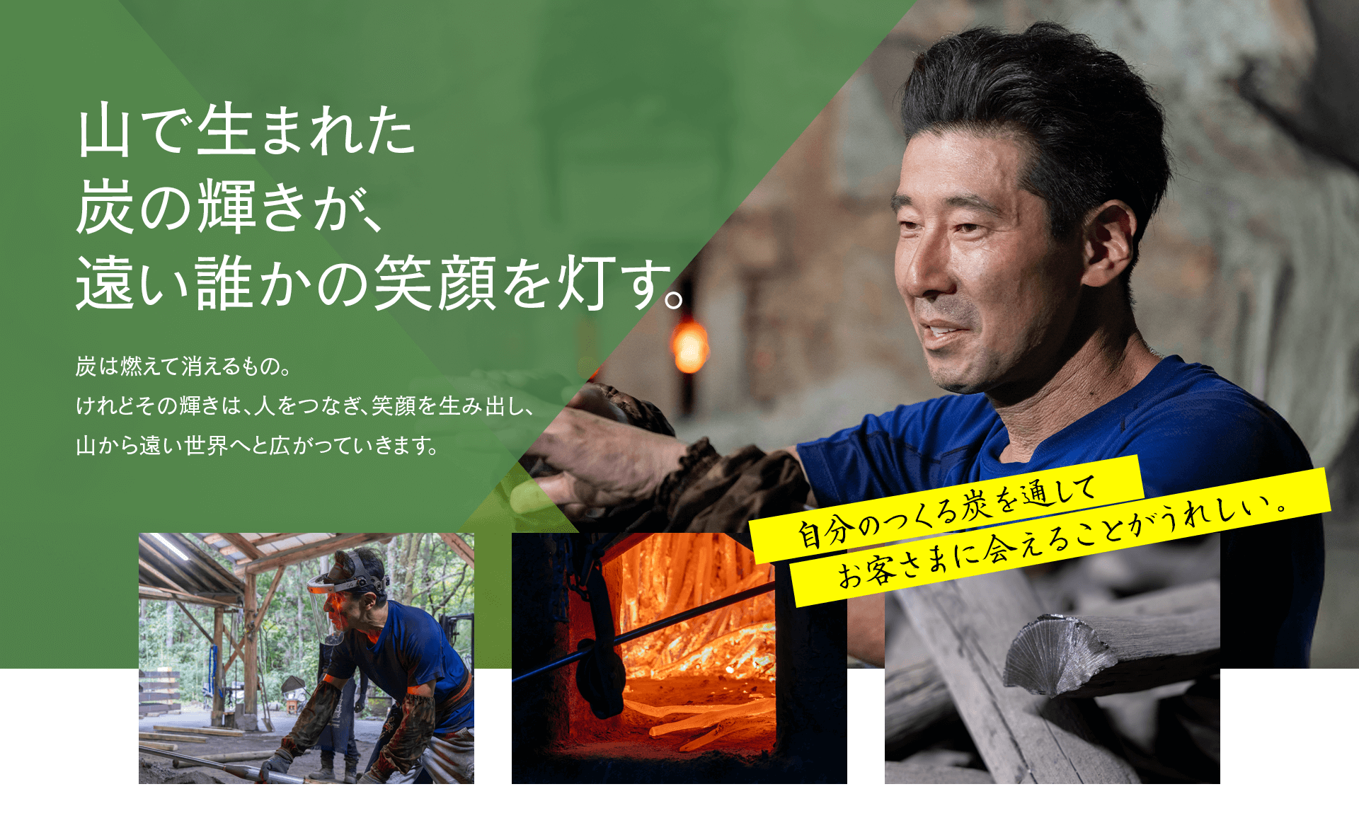 山で生まれた炭の輝きが、 遠い誰かの笑顔を灯す。炭は燃えて消えるもの。 けれどその輝きは、人をつなぎ、笑顔を生み出し、 山から遠い世界へと広がっていきます。  自分のつくる炭を通してお客さまに会えることがうれしい。
